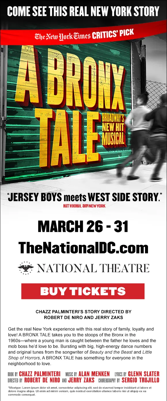 DC Bronx Tale Ecard. A BRONX TALE Opening Night at The National Theatre Ticket Giveaway. Broadway&rsquo;s hit crowd-pleaser takes you to the stoops of the Bronx in the 1960s, where a young man is caught between the father he loves and the mob boss he&rsquo;d love to be.